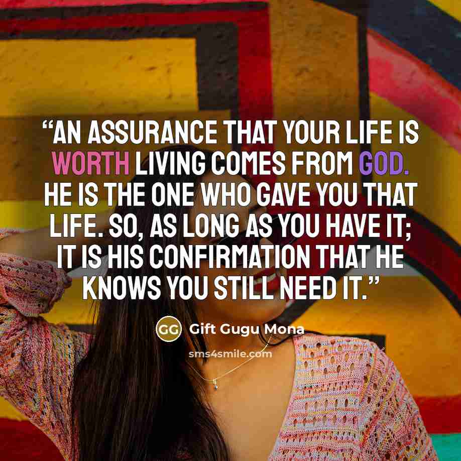 “An assurance that your life is worth living comes from God. He is the one who gave you that life. So, as long as you have it; it is His confirmation that He knows you still need it.” quote by Gift Gugu Mona