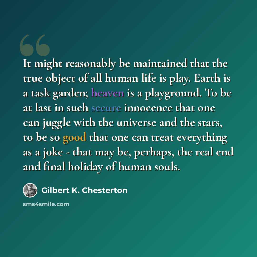 “It might reasonably be maintained that the true object of all human life is play. Earth is a task garden; heaven is a playground. To be at last in such secure innocence that one can juggle with the universe and the stars, to be so good that one can treat everything as a joke - that may be…” quote by Gilbert K. Chesterton