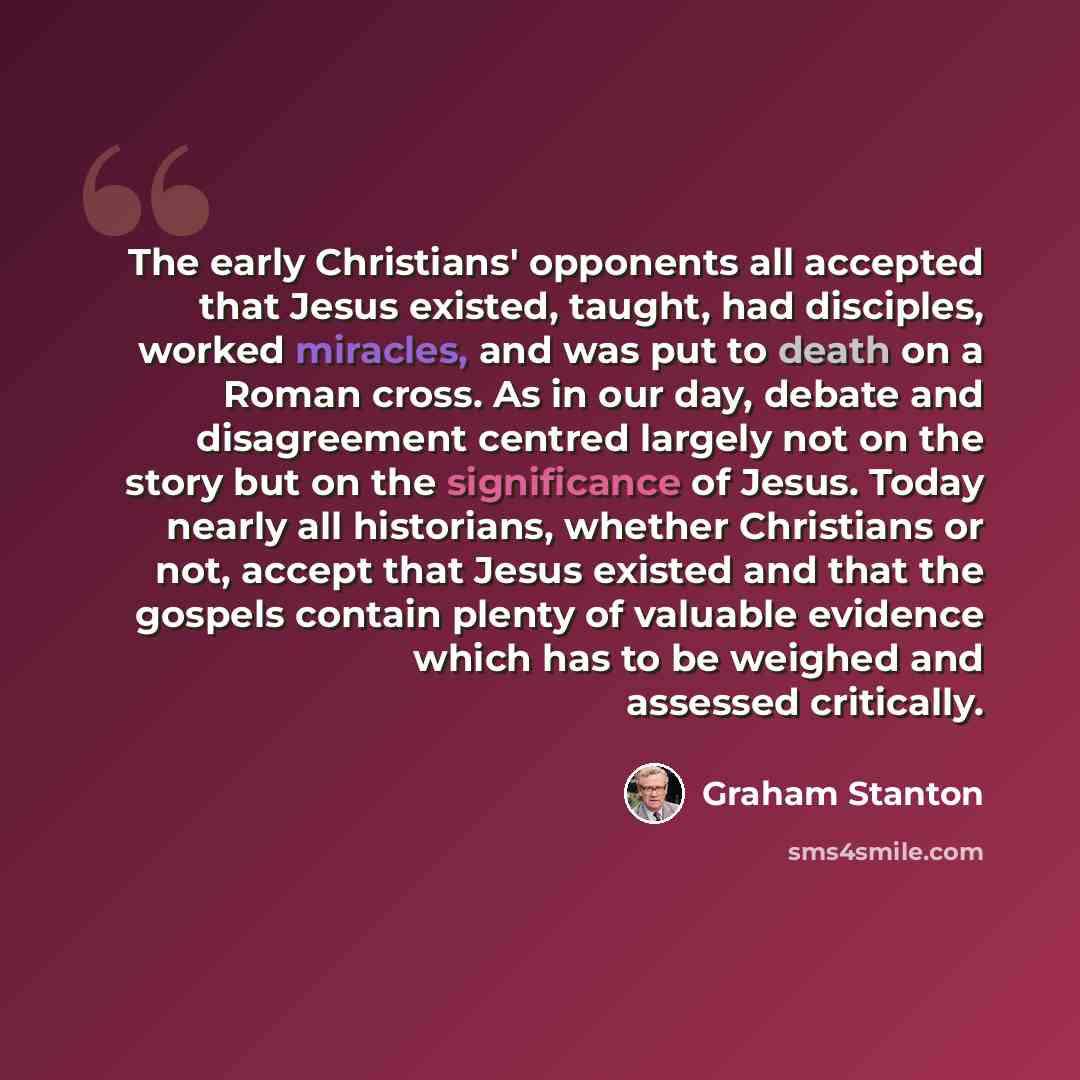 “The early Christians' opponents all accepted that Jesus existed, taught, had disciples, worked miracles, and was put to death on a Roman cross. As in our day, debate and disagreement centred largely not on the story but on the significance of Jesus. Today nearly all historians, whether Christians…” quote by Graham Stanton