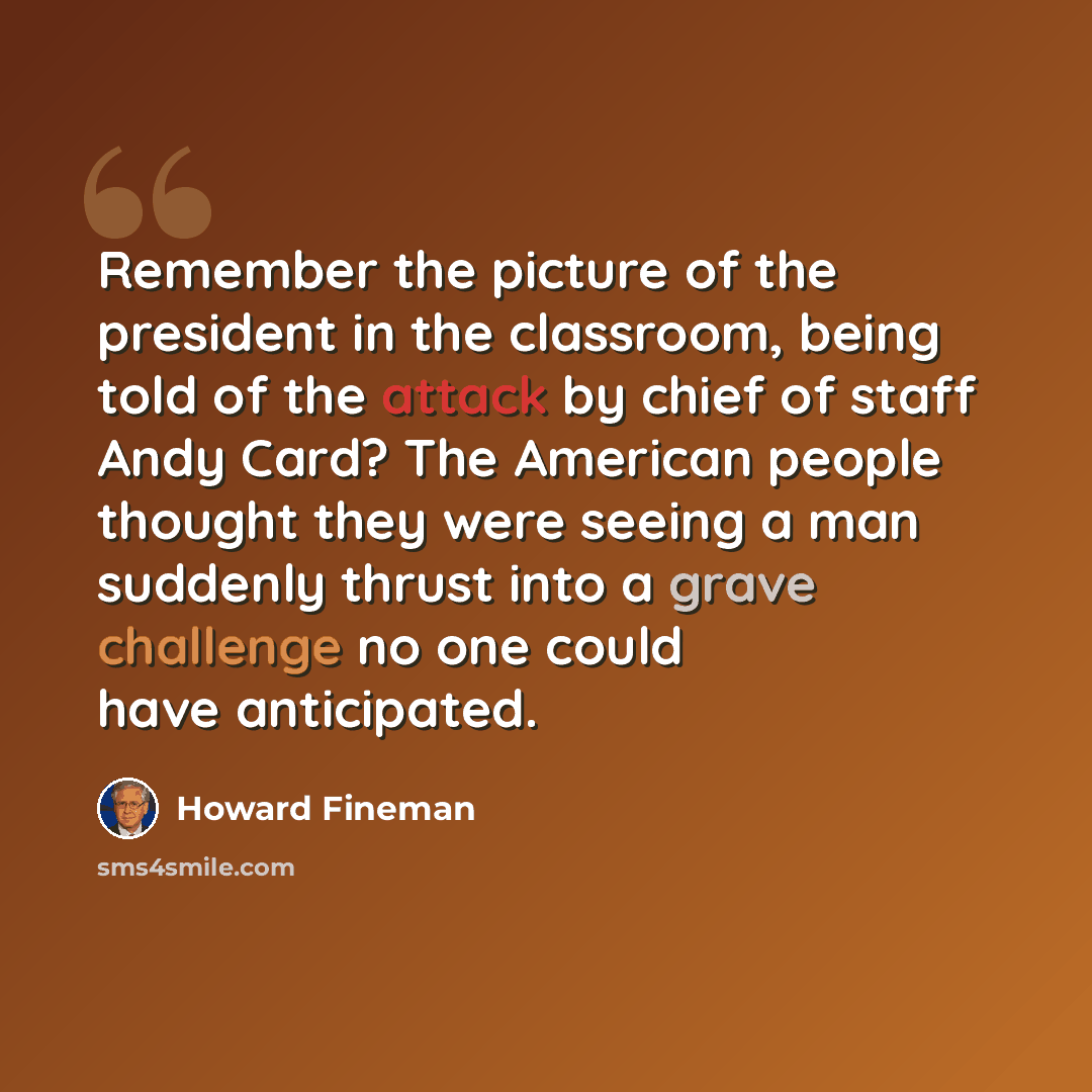 “Remember the picture of the president in the classroom, being told of the attack by chief of staff Andy Card? The American people thought they were seeing a man suddenly thrust into a grave challenge no one could have anticipated.” quote by Howard Fineman