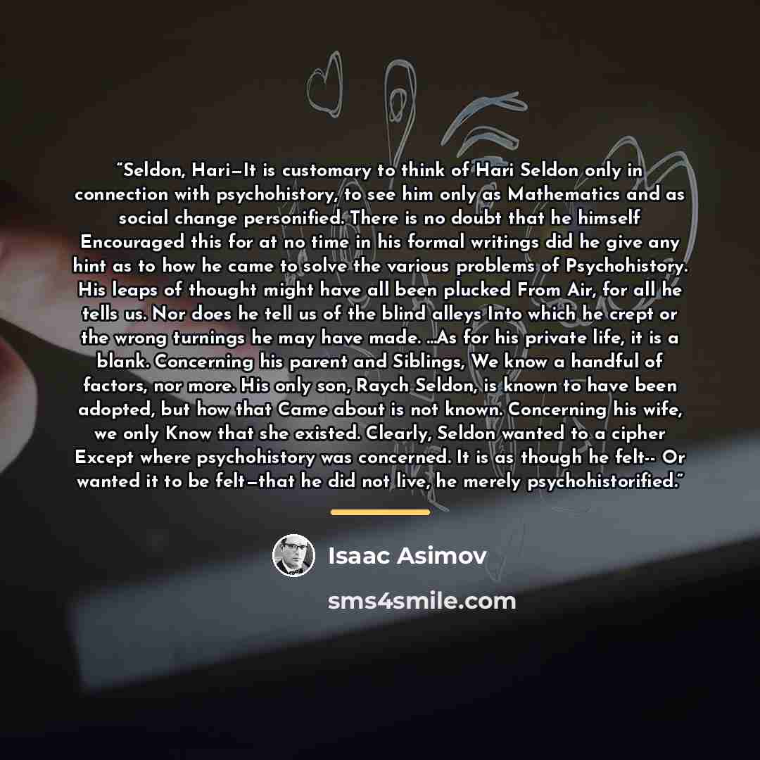 “Seldon, Hari—It is customary to think of Hari Seldon only in connection with psychohistory, to see him only as Mathematics and as social change personified. There is no doubt that he himself Encouraged this for at no time in his formal writings did he give any hint as to how he came to solve the…” quote by Isaac Asimov