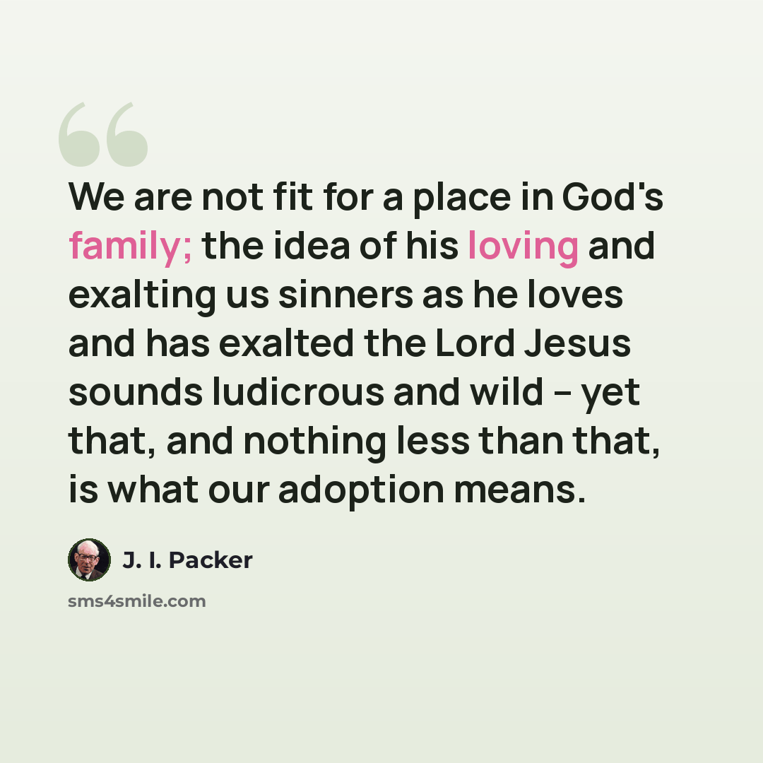 “We are not fit for a place in God's family; the idea of his loving and exalting us sinners as he loves and has exalted the Lord Jesus sounds ludicrous and wild -- yet that, and nothing less than that, is what our adoption means.” quote by J. I. Packer