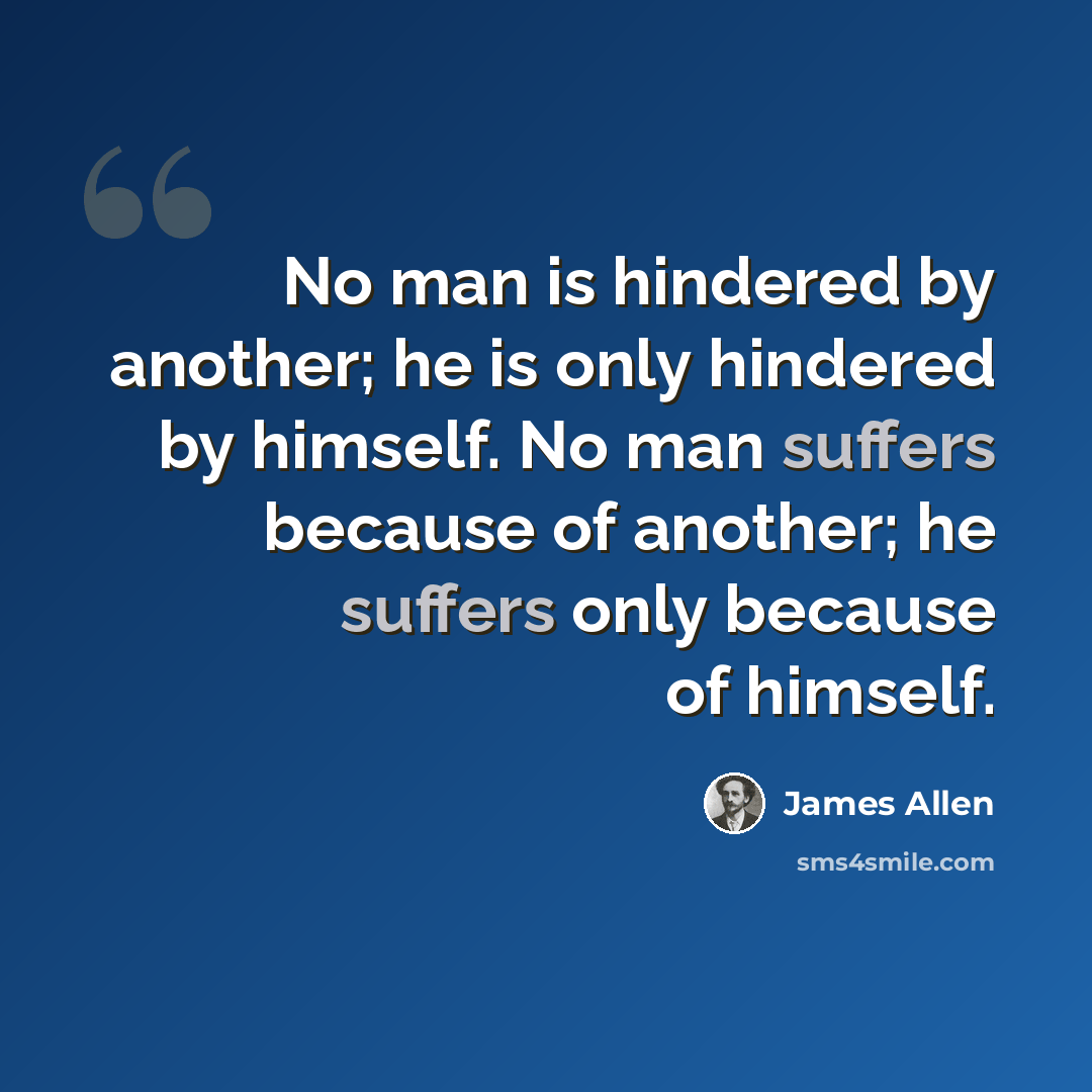 “No man is hindered by another; he is only hindered by himself. No man suffers because of another; he suffers only because of himself.” quote by James Allen