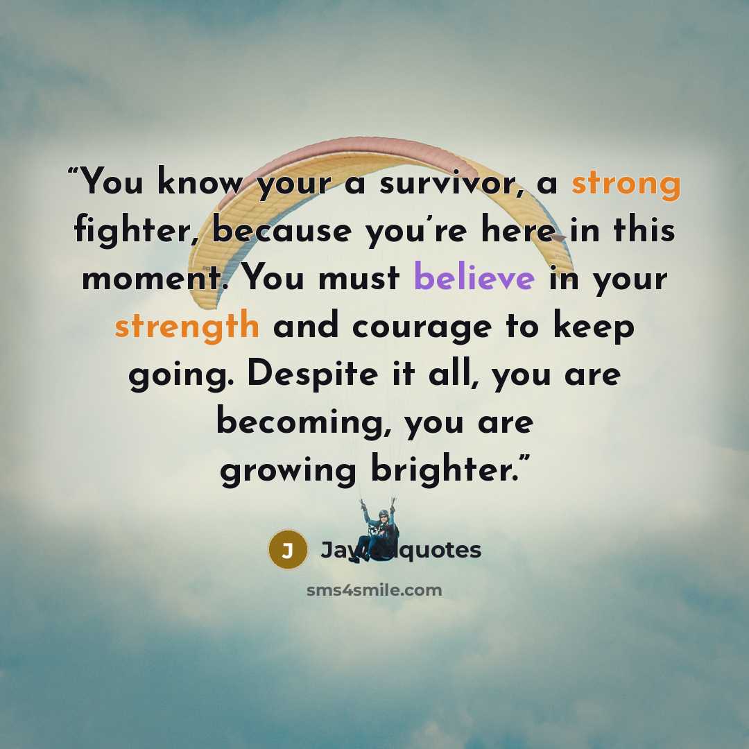 “You know your a survivor, a strong fighter, because you’re here in this moment. You must believe in your strength and courage to keep going. Despite it all, you are becoming, you are growing brighter.” quote by Jawedquotes