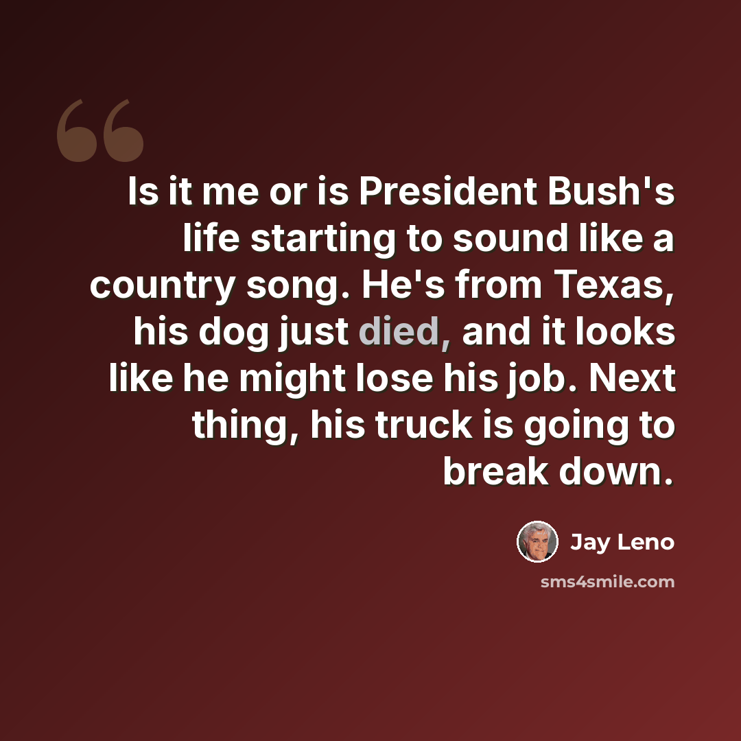 “Is it me or is President Bush's life starting to sound like a country song. He's from Texas, his dog just died, and it looks like he might lose his job. Next thing, his truck is going to break down.” quote by Jay Leno