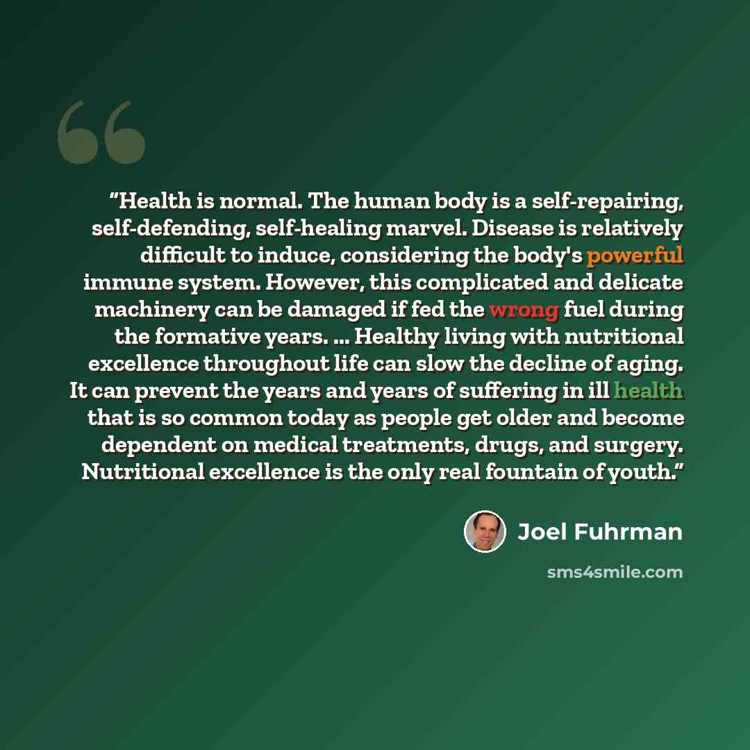 “Health is normal. The human body is a self-repairing, self-defending, self-healing marvel. Disease is relatively difficult to induce, considering the body's powerful immune system. However, this complicated and delicate machinery can be damaged if fed the wrong fuel during the formative years…” quote by Joel Fuhrman