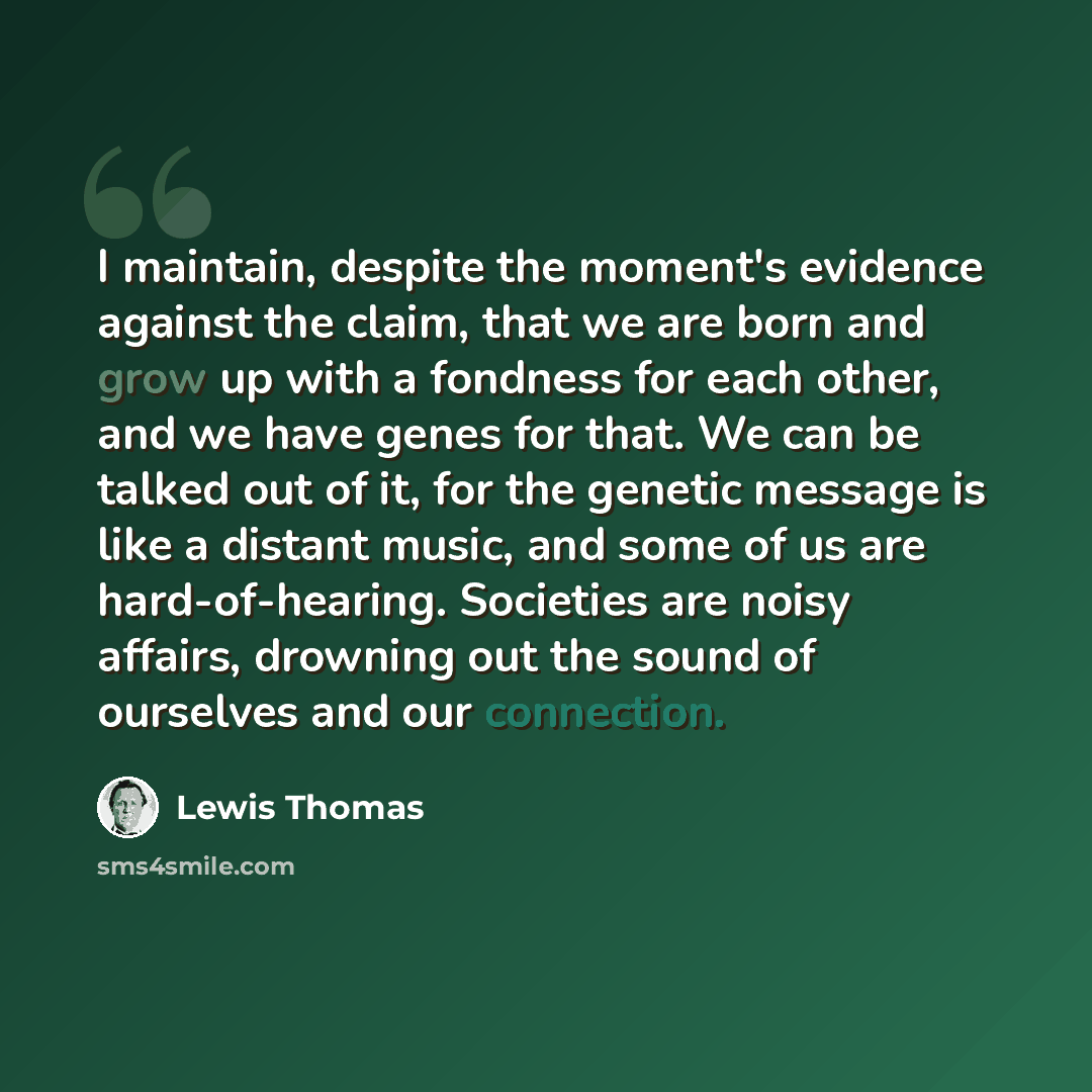 “I maintain, despite the moment's evidence against the claim, that we are born and grow up with a fondness for each other, and we have genes for that. We can be talked out of it, for the genetic message is like a distant music, and some of us are hard-of-hearing. Societies are noisy affairs…” quote by Lewis Thomas