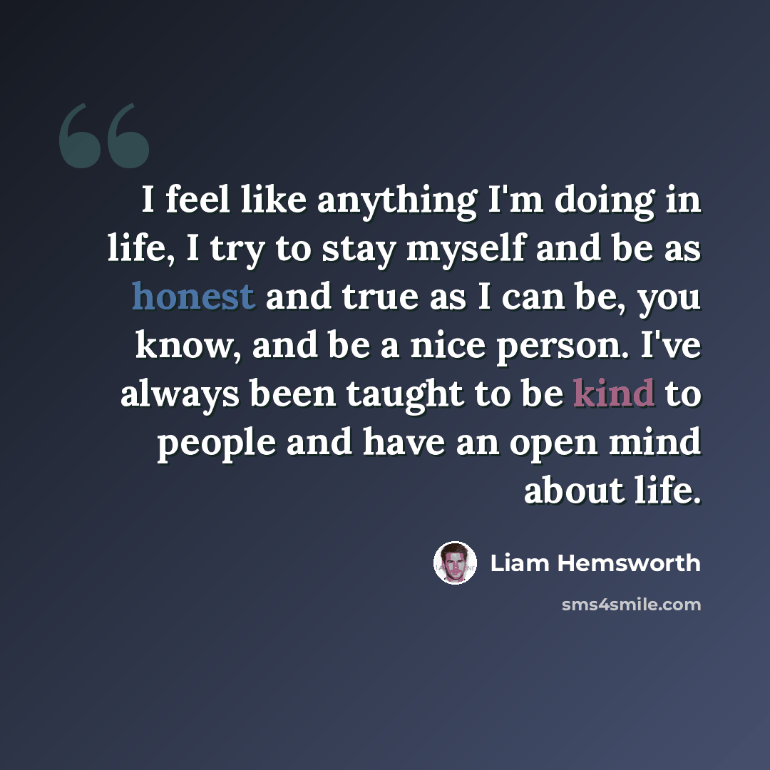 “I feel like anything I'm doing in life, I try to stay myself and be as honest and true as I can be, you know, and be a nice person. I've always been taught to be kind to people and have an open mind about life.” quote by Liam Hemsworth
