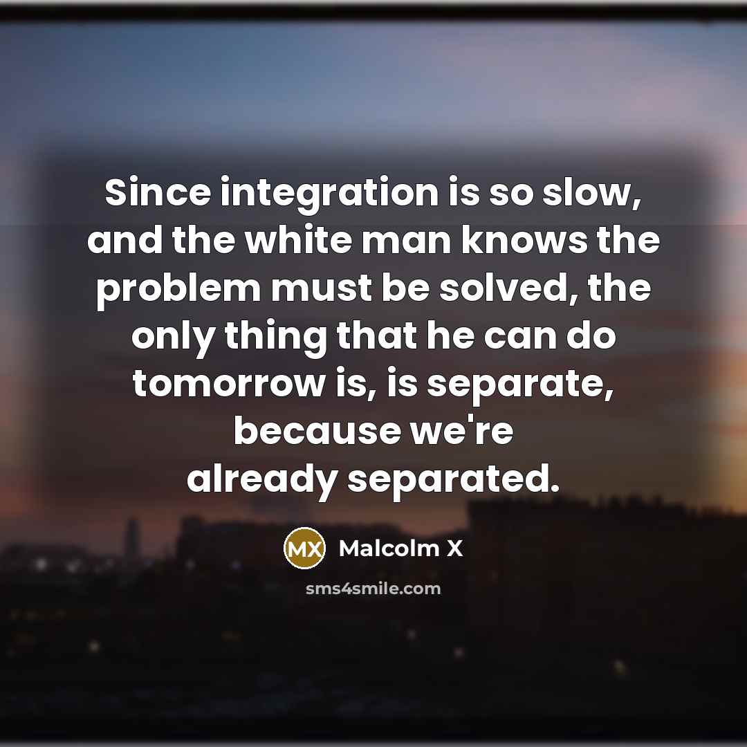 “Since integration is so slow, and the white man knows the problem must be solved, the only thing that he can do tomorrow is, is separate, because we're already separated.” quote by Malcolm X
