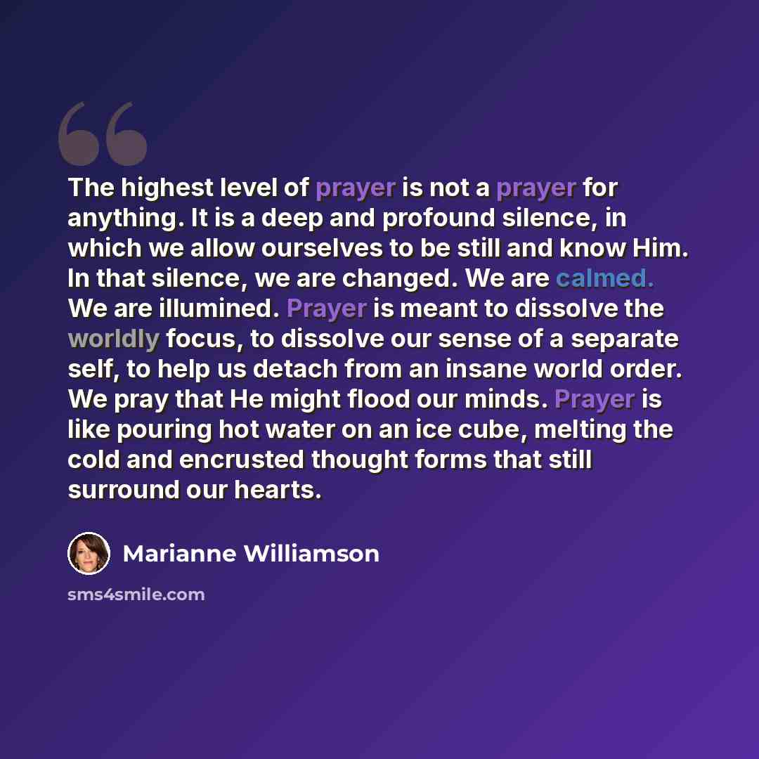 “The highest level of prayer is not a prayer for anything. It is a deep and profound silence, in which we allow ourselves to be still and know Him. In that silence, we are changed. We are calmed. We are illumined. Prayer is meant to dissolve the worldly focus, to dissolve our sense of a separate…” quote by Marianne Williamson