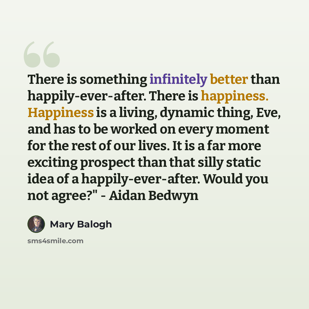 “There is something infinitely better than happily-ever-after. There is happiness. Happiness is a living, dynamic thing, Eve, and has to be worked on every moment for the rest of our lives. It is a far more exciting prospect than that silly static idea of a happily-ever-after. Would you not agree?"…” quote by Mary Balogh