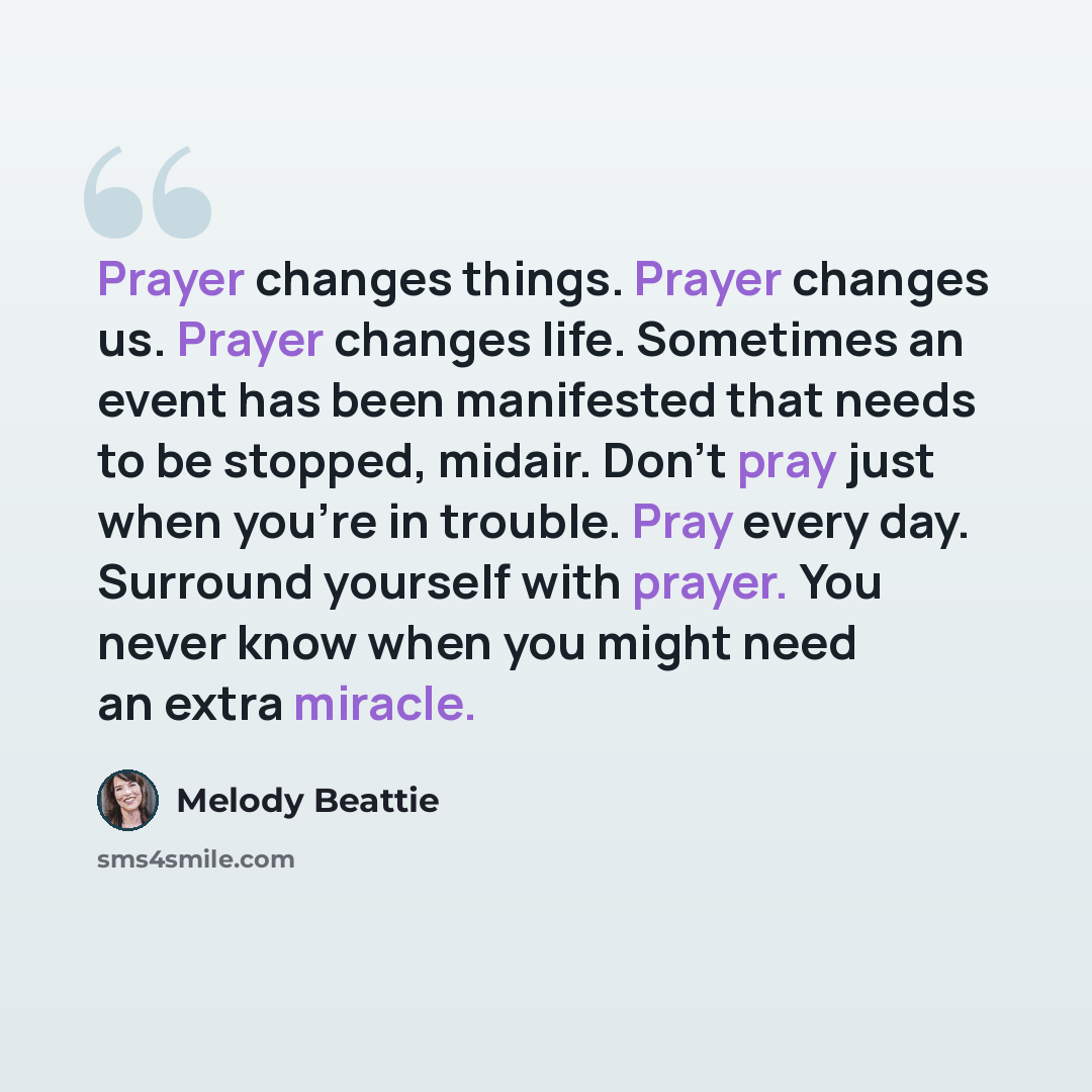 “Prayer changes things. Prayer changes us. Prayer changes life. Sometimes an event has been manifested that needs to be stopped, midair. Don't pray just when you're in trouble. Pray every day. Surround yourself with prayer. You never know when you might need an extra miracle.” quote by Melody Beattie