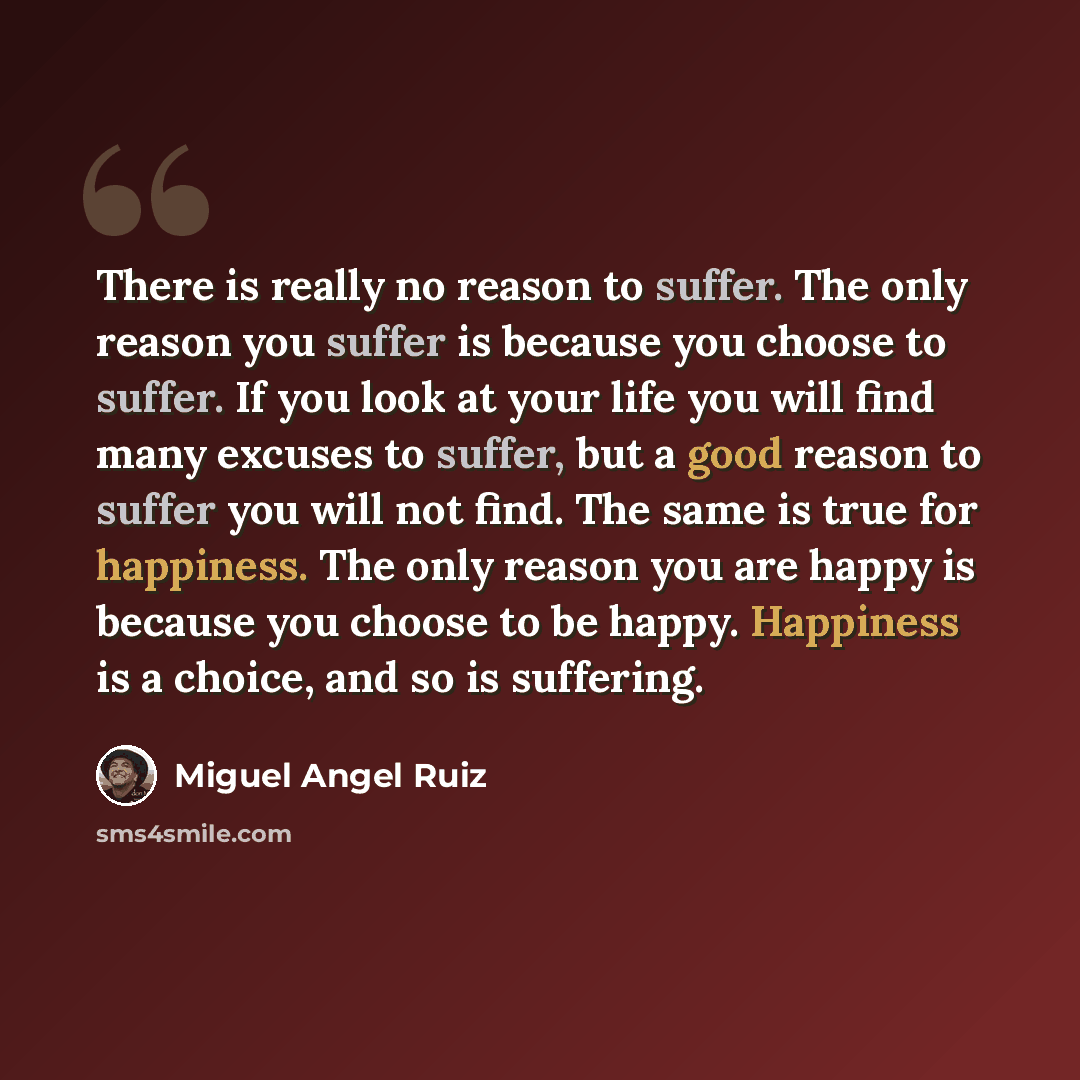“There is really no reason to suffer. The only reason you suffer is because you choose to suffer. If you look at your life you will find many excuses to suffer, but a good reason to suffer you will not find. The same is true for happiness. The only reason you are happy is because you choose to be…” quote by Miguel Angel Ruiz