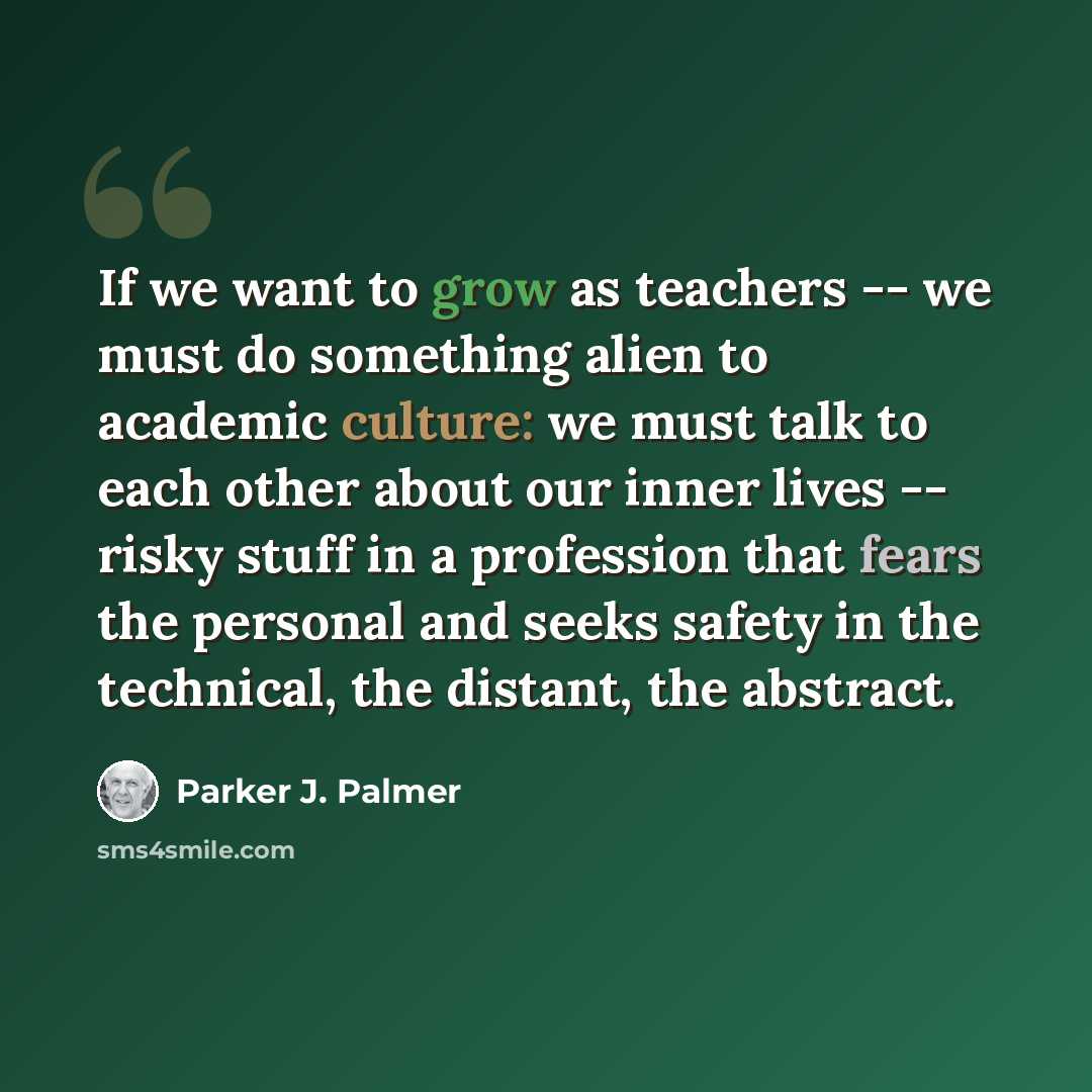 “If we want to grow as teachers -- we must do something alien to academic culture: we must talk to each other about our inner lives -- risky stuff in a profession that fears the personal and seeks safety in the technical, the distant, the abstract.” quote by Parker J. Palmer