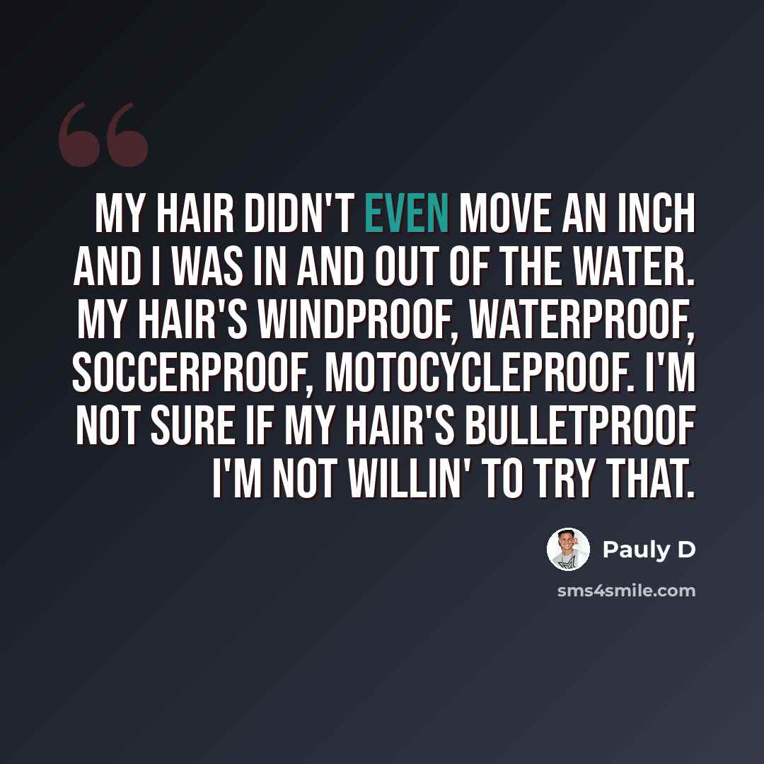 “My hair didn't even move an inch and I was in and out of the water. My hair's windproof, waterproof, soccerproof, motocycleproof. I'm not sure if my hair's bulletproof I'm not willin' to try that.” quote by Pauly D