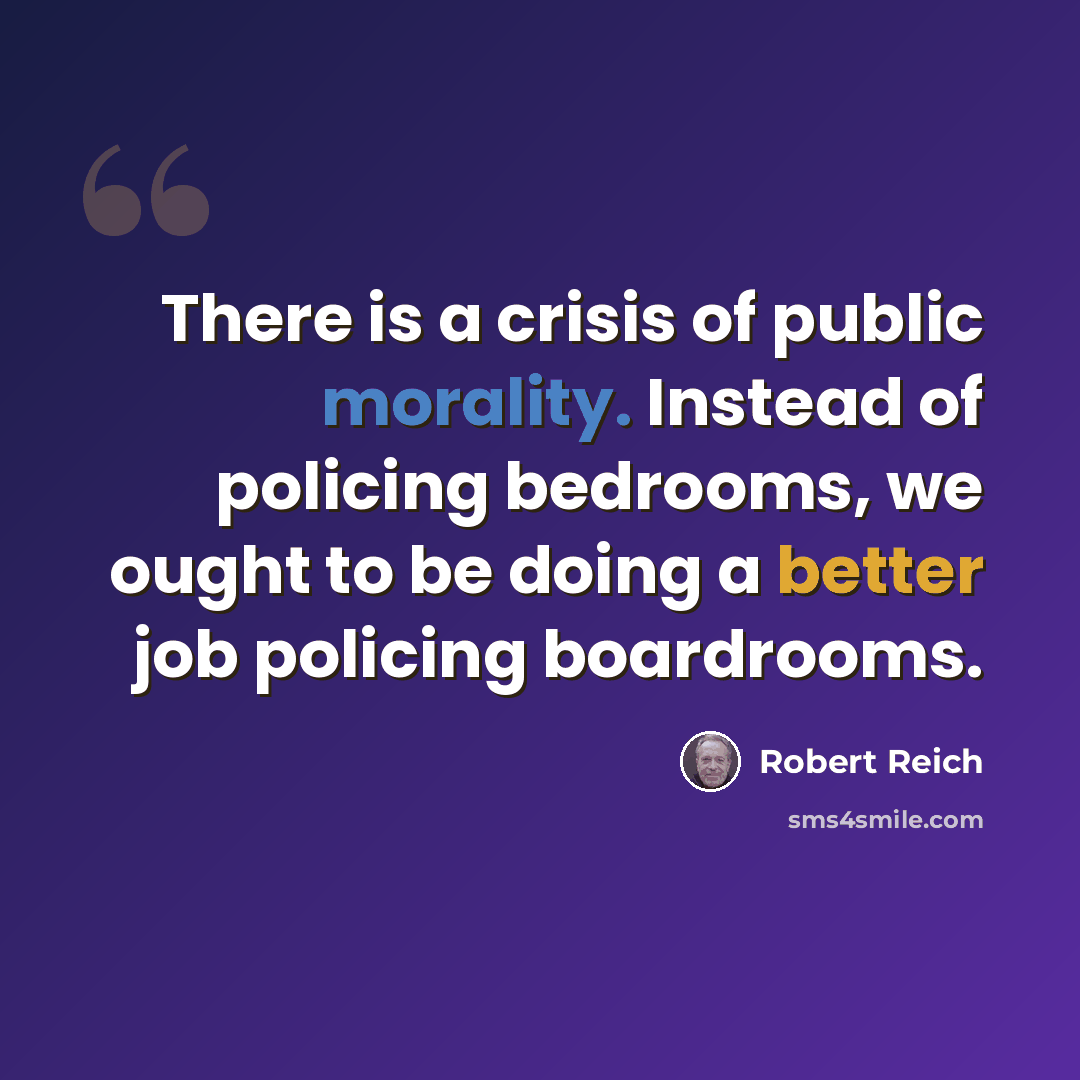 “There is a crisis of public morality. Instead of policing bedrooms, we ought to be doing a better job policing boardrooms.” quote by Robert Reich