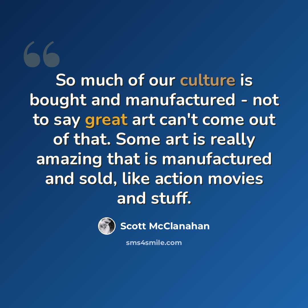 “So much of our culture is bought and manufactured - not to say great art can't come out of that. Some art is really amazing that is manufactured and sold, like action movies and stuff.” quote by Scott McClanahan