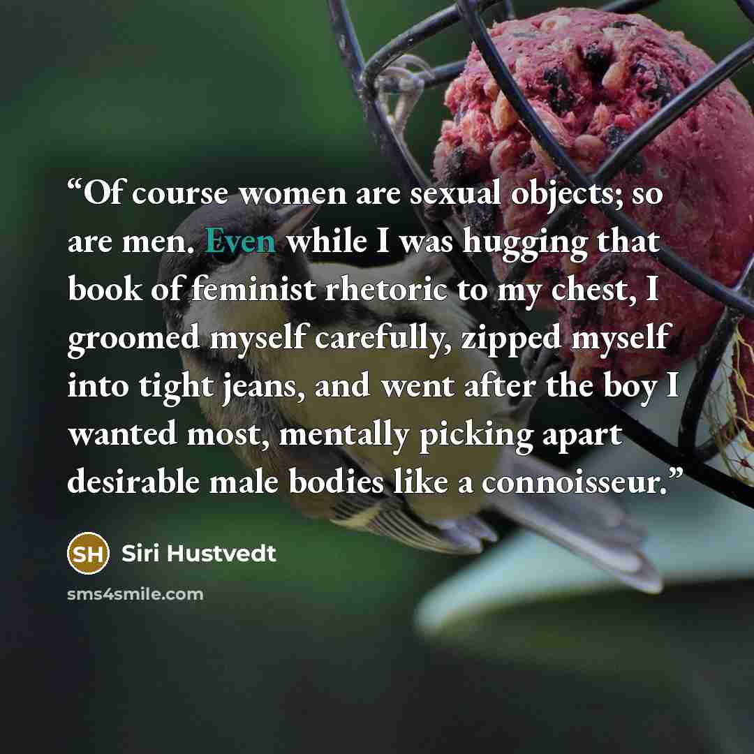 “Of course women are sexual objects; so are men. Even while I was hugging that book of feminist rhetoric to my chest, I groomed myself carefully, zipped myself into tight jeans, and went after the boy I wanted most, mentally picking apart desirable male bodies like a connoisseur.” quote by Siri Hustvedt