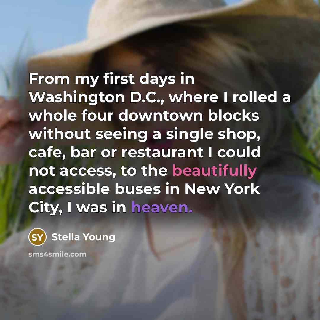 “From my first days in Washington D.C., where I rolled a whole four downtown blocks without seeing a single shop, cafe, bar or restaurant I could not access, to the beautifully accessible buses in New York City, I was in heaven.” quote by Stella Young