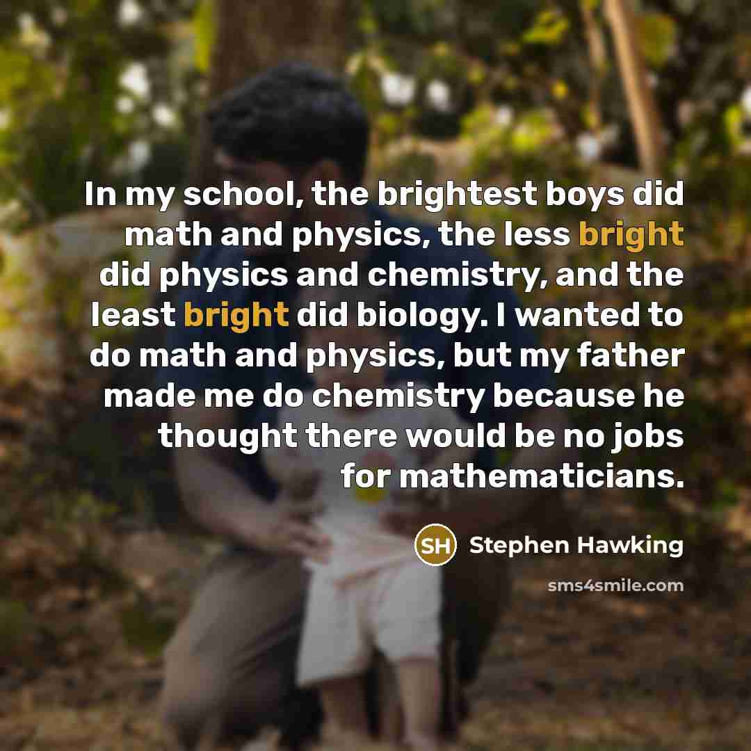 “In my school, the brightest boys did math and physics, the less bright did physics and chemistry, and the least bright did biology. I wanted to do math and physics, but my father made me do chemistry because he thought there would be no jobs for mathematicians.” quote by Stephen Hawking