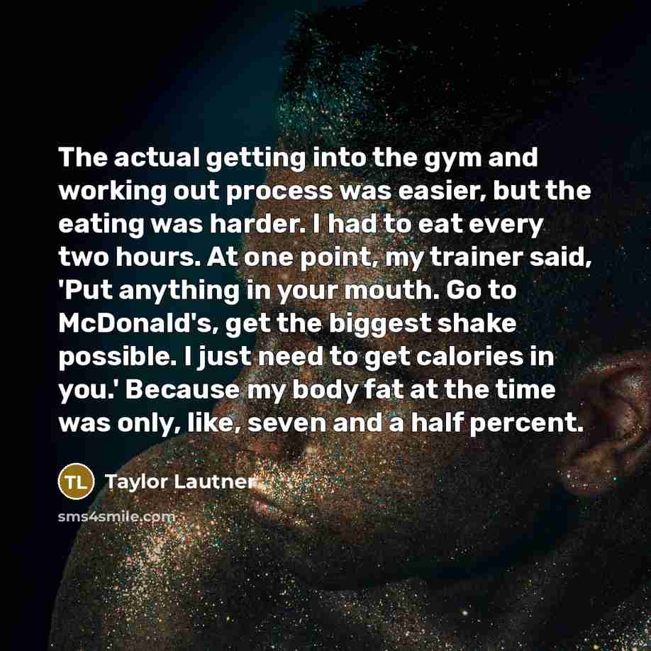 “The actual getting into the gym and working out process was easier, but the eating was harder. I had to eat every two hours. At one point, my trainer said, 'Put anything in your mouth. Go to McDonald's, get the biggest shake possible. I just need to get calories in you.' Because my body fat at the…” quote by Taylor Lautner