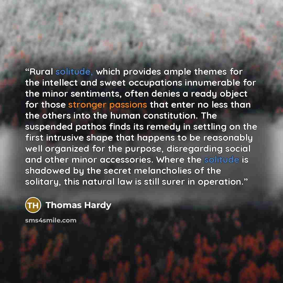 “Rural solitude, which provides ample themes for the intellect and sweet occupations innumerable for the minor sentiments, often denies a ready object for those stronger passions that enter no less than the others into the human constitution. The suspended pathos finds its remedy in settling on the…” quote by Thomas Hardy