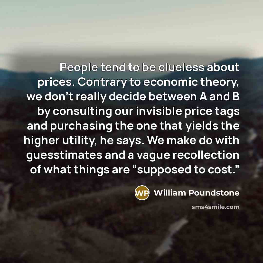 “People tend to be clueless about prices. Contrary to economic theory, we don't really decide between A and B by consulting our invisible price tags and purchasing the one that yields the higher utility, he says. We make do with guesstimates and a vague recollection of what things are “supposed to…” quote by William Poundstone