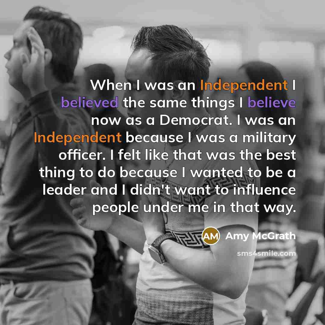 “When I was an Independent I believed the same things I believe now as a Democrat. I was an Independent because I was a military officer. I felt like that was the best thing to do because I wanted to be a leader and I didn't want to influence people under me in that way.” quote by Amy McGrath