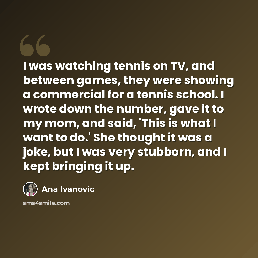 “I was watching tennis on TV, and between games, they were showing a commercial for a tennis school. I wrote down the number, gave it to my mom, and said, 'This is what I want to do.' She thought it was a joke, but I was very stubborn, and I kept bringing it up.” quote by Ana Ivanovic