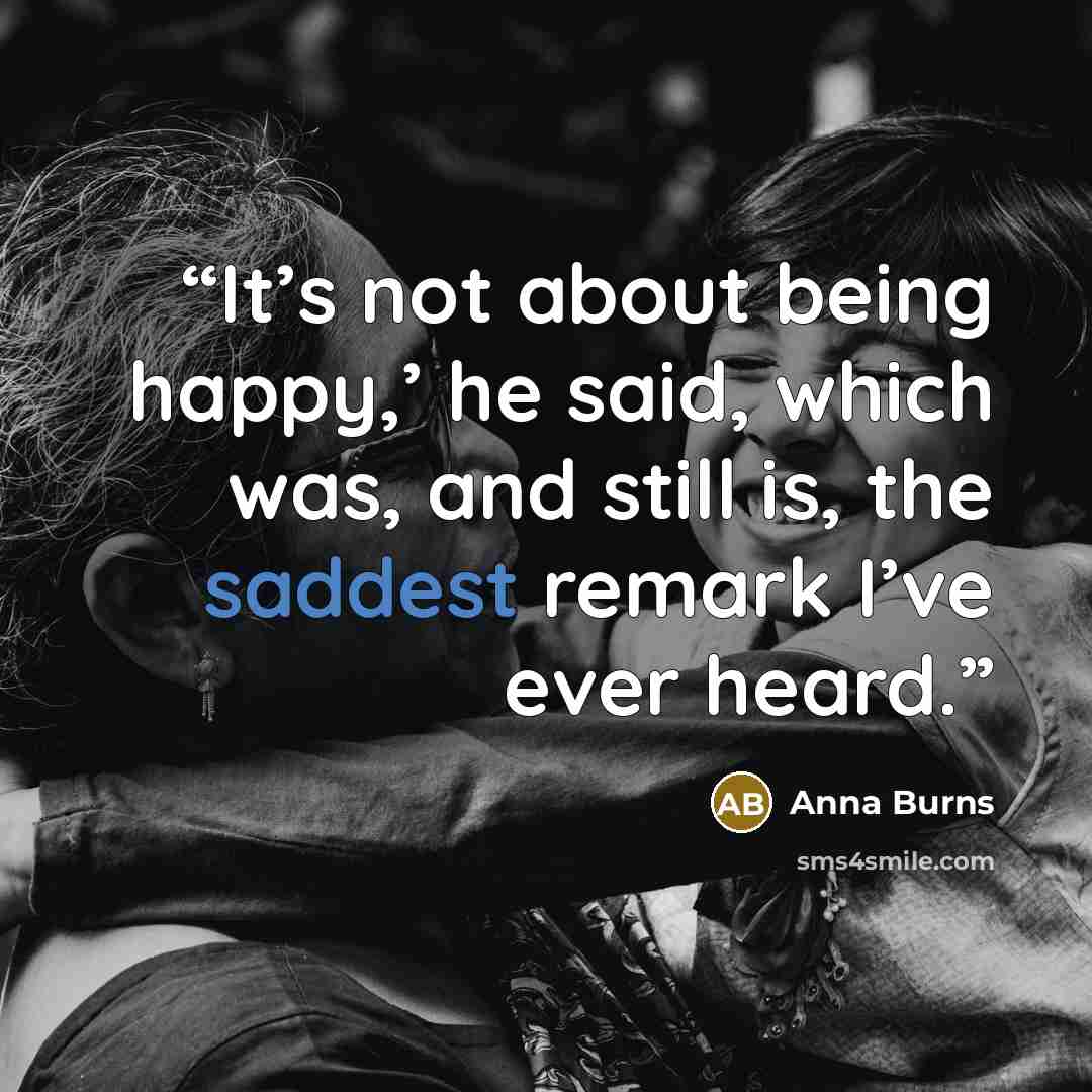 “It’s not about being happy,’ he said, which was, and still is, the saddest remark I’ve ever heard.” quote by Anna Burns