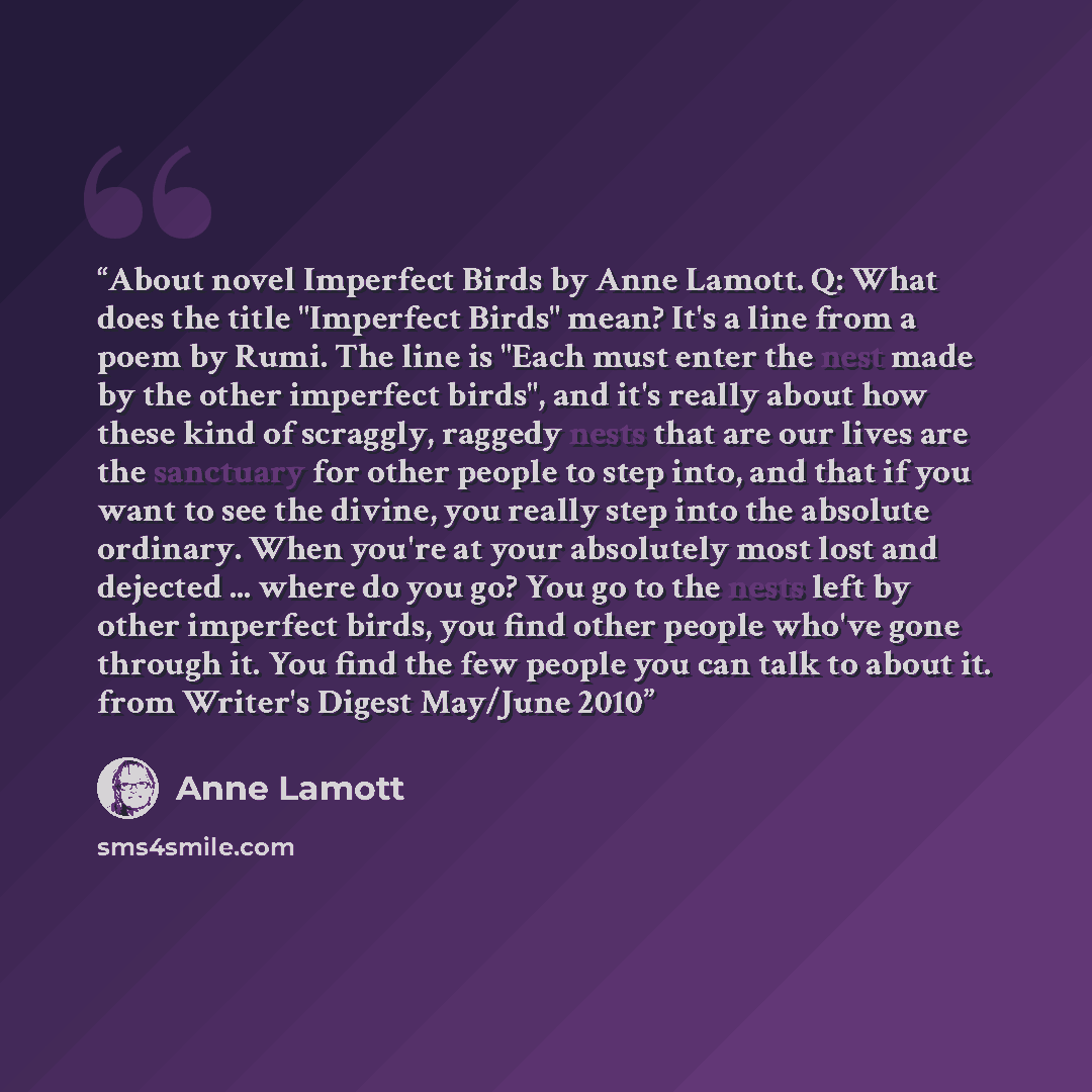 “About novel Imperfect Birds by Anne Lamott. Q: What does the title "Imperfect Birds" mean? It's a line from a poem by Rumi. The line is "Each must enter the nest made by the other imperfect birds", and it's really about how these kind of scraggly, raggedy nests that are our lives are the sanctuary…” quote by Anne Lamott