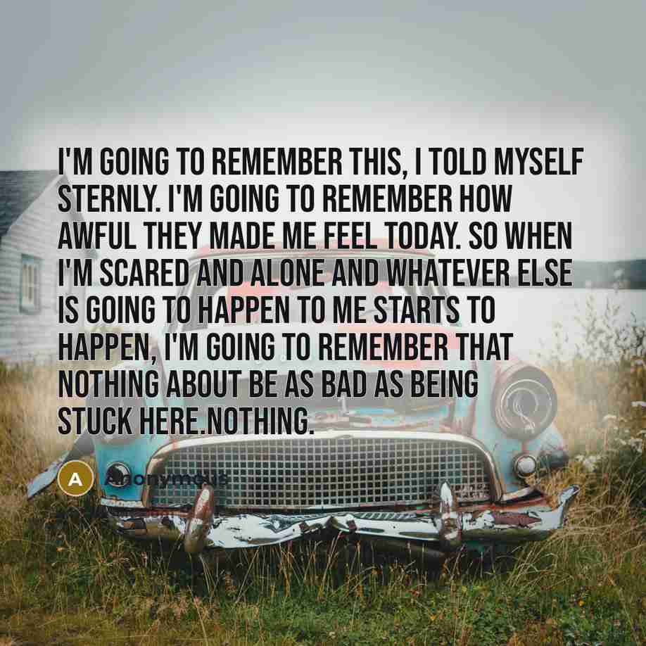 “I'm going to remember this, I told myself sternly. I'm going to remember how awful they made me feel today. So when I'm scared and alone and whatever else is going to happen to me starts to happen, I'm going to remember that nothing about be as bad as being stuck here.Nothing.” quote by Anonymous