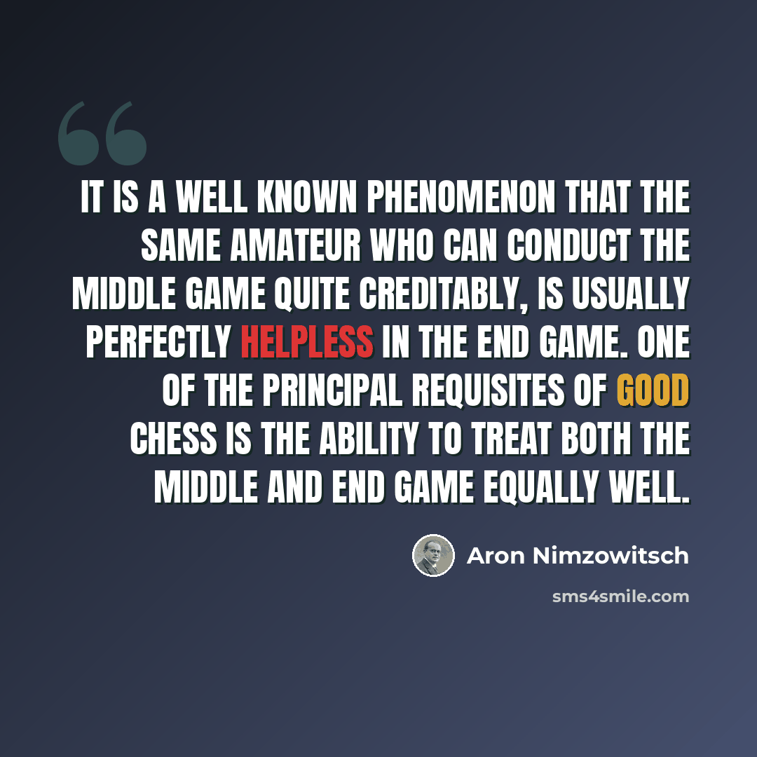 “It is a well known phenomenon that the same amateur who can conduct the middle game quite creditably, is usually perfectly helpless in the end game. One of the principal requisites of good chess is the ability to treat both the middle and end game equally well.” quote by Aron Nimzowitsch