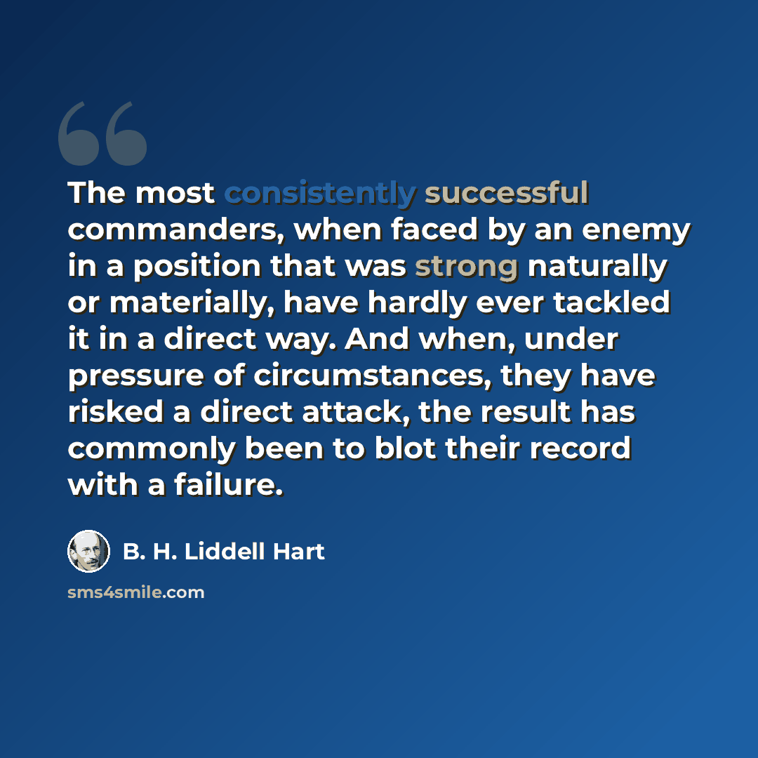 “The most consistently successful commanders, when faced by an enemy in a position that was strong naturally or materially, have hardly ever tackled it in a direct way. And when, under pressure of circumstances, they have risked a direct attack, the result has commonly been to blot their record…” quote by B. H. Liddell Hart