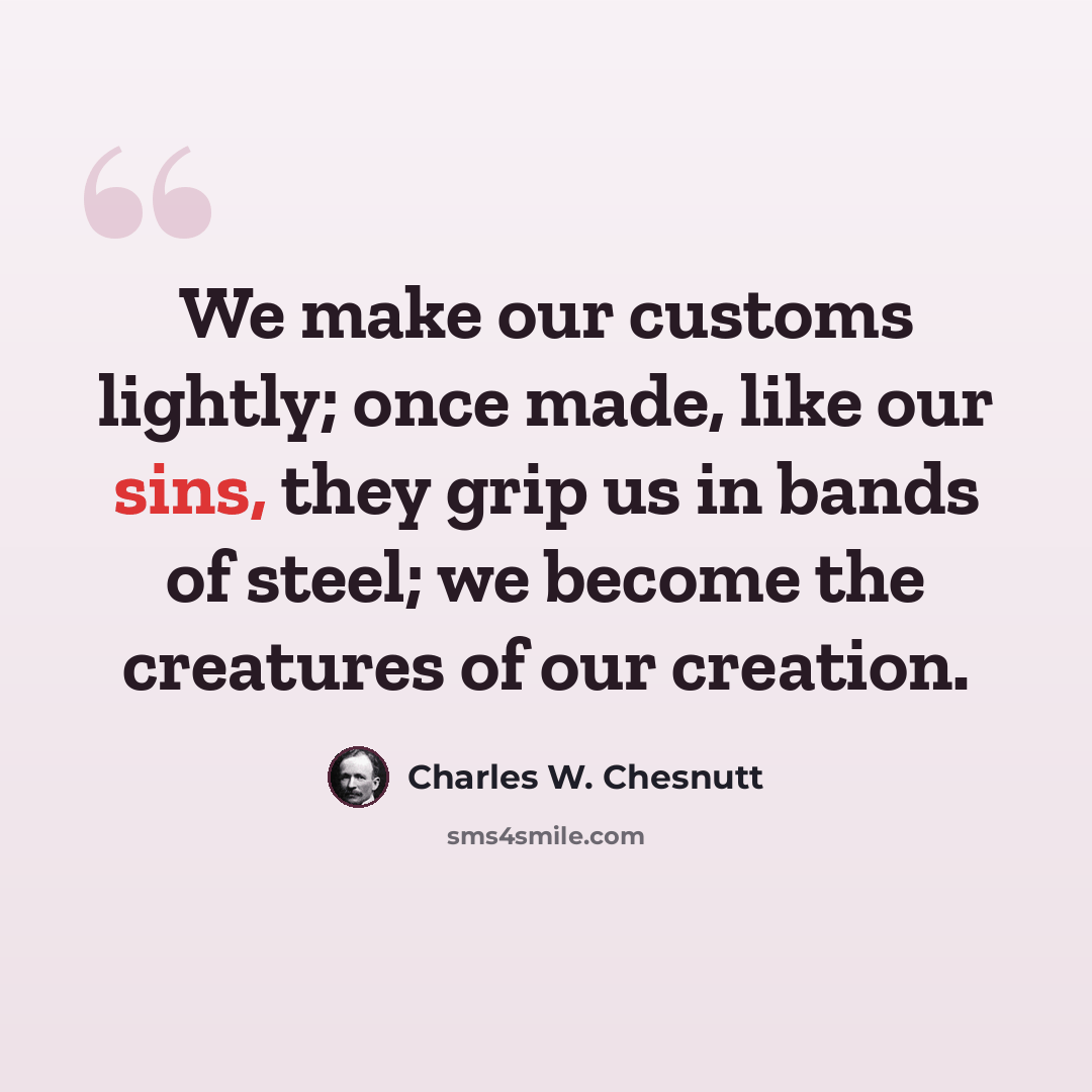 “We make our customs lightly; once made, like our sins, they grip us in bands of steel; we become the creatures of our creation.” quote by Charles W. Chesnutt
