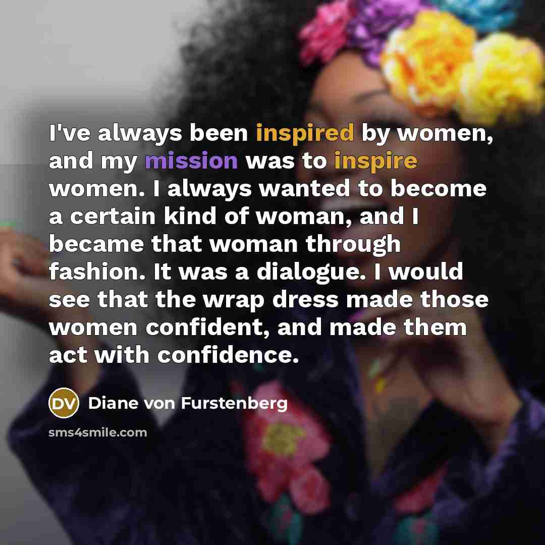 “I've always been inspired by women, and my mission was to inspire women. I always wanted to become a certain kind of woman, and I became that woman through fashion. It was a dialogue. I would see that the wrap dress made those women confident, and made them act with confidence.” quote by Diane von Furstenberg
