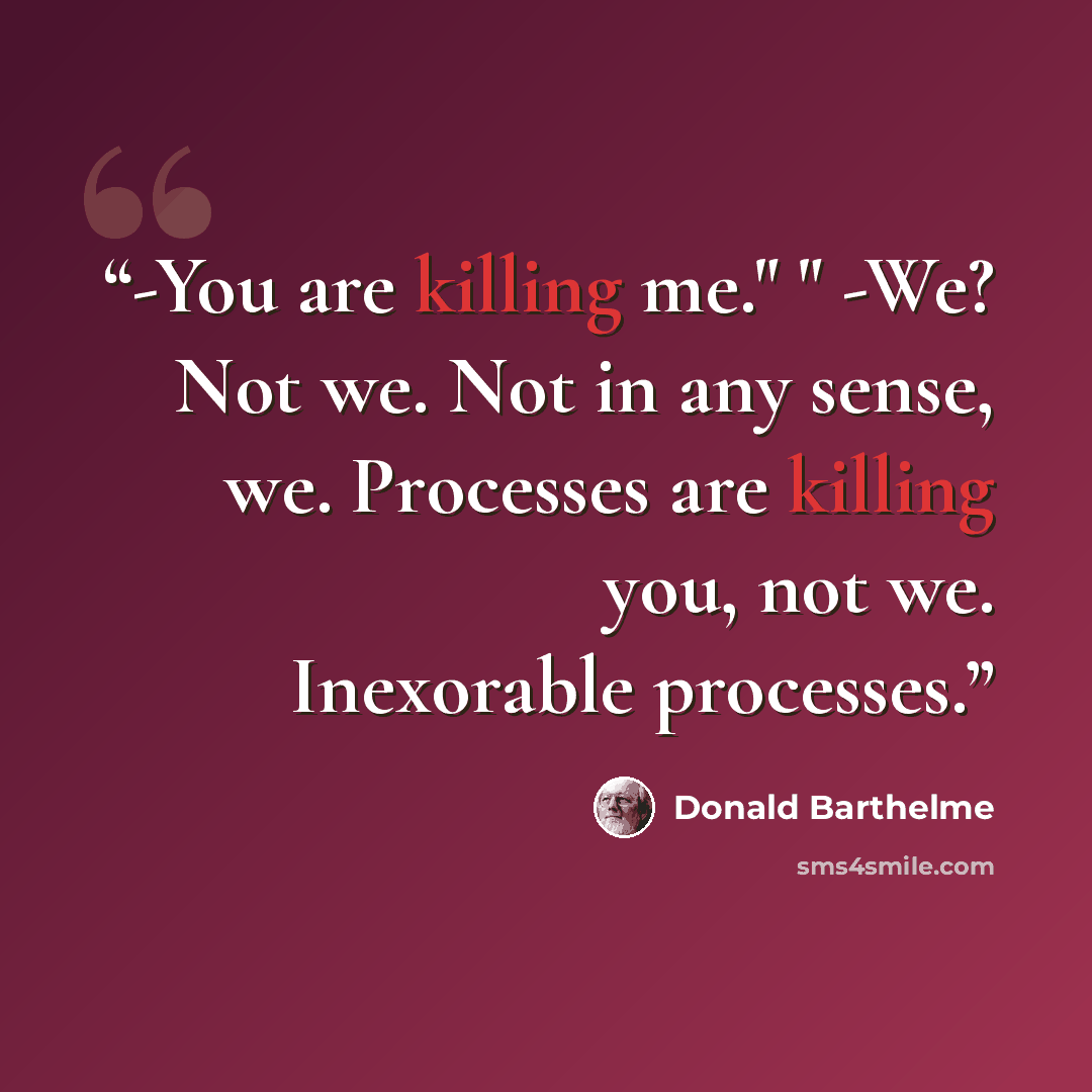 “-You are killing me." " -We? Not we. Not in any sense, we. Processes are killing you, not we. Inexorable processes.” quote by Donald Barthelme