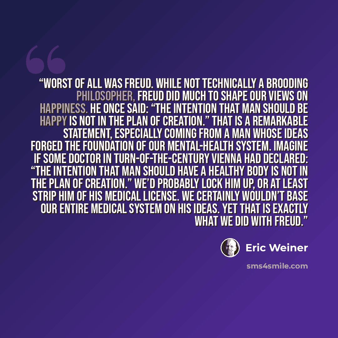 “Worst of all was Freud. While not technically a brooding philosopher, Freud did much to shape our views on happiness. He once said: “The intention that Man should be happy is not in the plan of Creation.” That is a remarkable statement, especially coming from a man whose ideas forged the…” quote by Eric Weiner