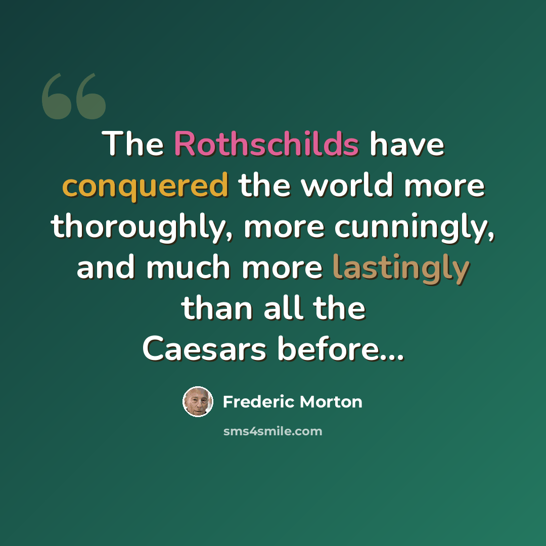 “The Rothschilds have conquered the world more thoroughly, more cunningly, and much more lastingly than all the Caesars before...” quote by Frederic Morton