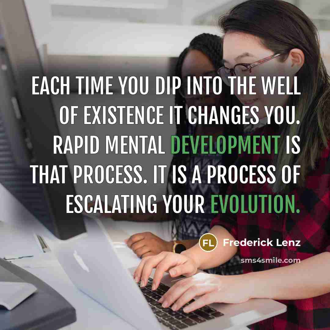“Each time you dip into the well of existence it changes you. Rapid mental development is that process. It is a process of escalating your evolution.” quote by Frederick Lenz