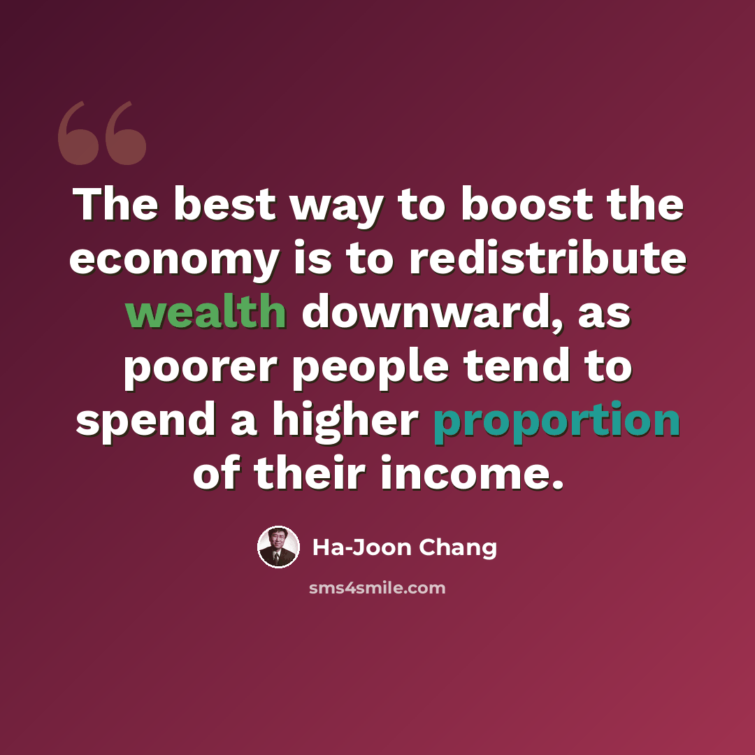 “The best way to boost the economy is to redistribute wealth downward, as poorer people tend to spend a higher proportion of their income.” quote by Ha-Joon Chang
