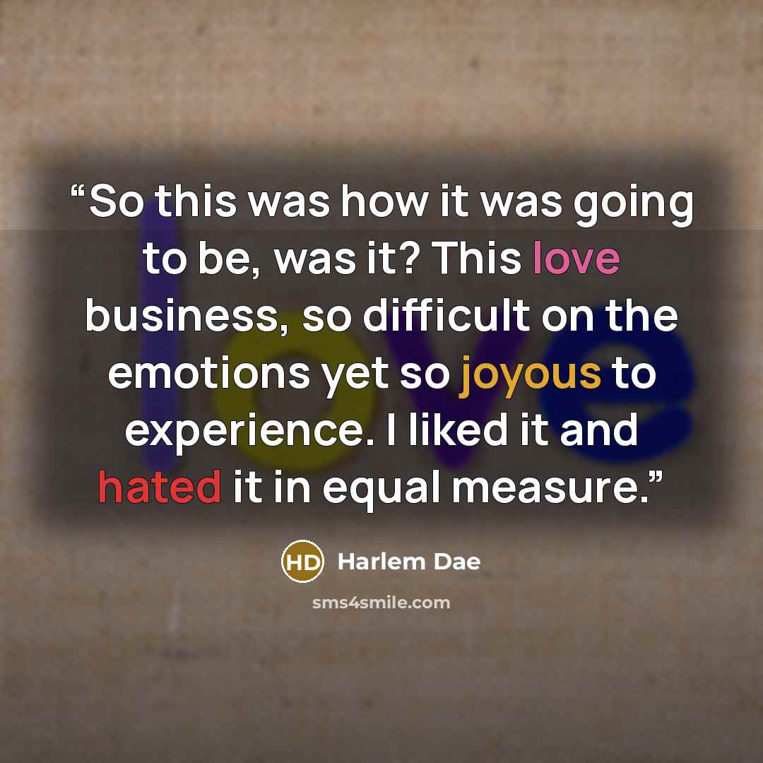 “So this was how it was going to be, was it? This love business, so difficult on the emotions yet so joyous to experience. I liked it and hated it in equal measure.” quote by Harlem Dae