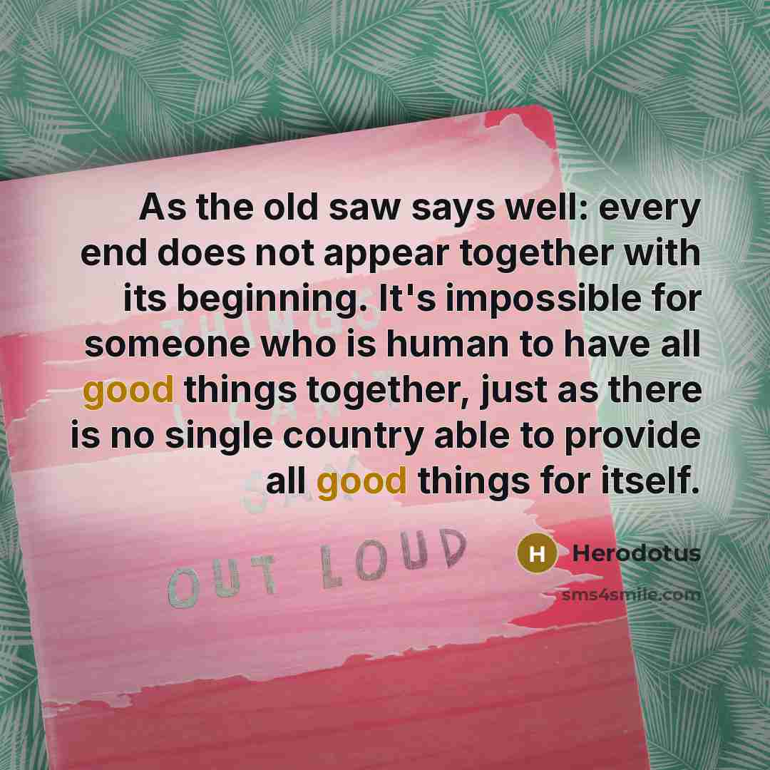 “As the old saw says well: every end does not appear together with its beginning. It's impossible for someone who is human to have all good things together, just as there is no single country able to provide all good things for itself.” quote by Herodotus