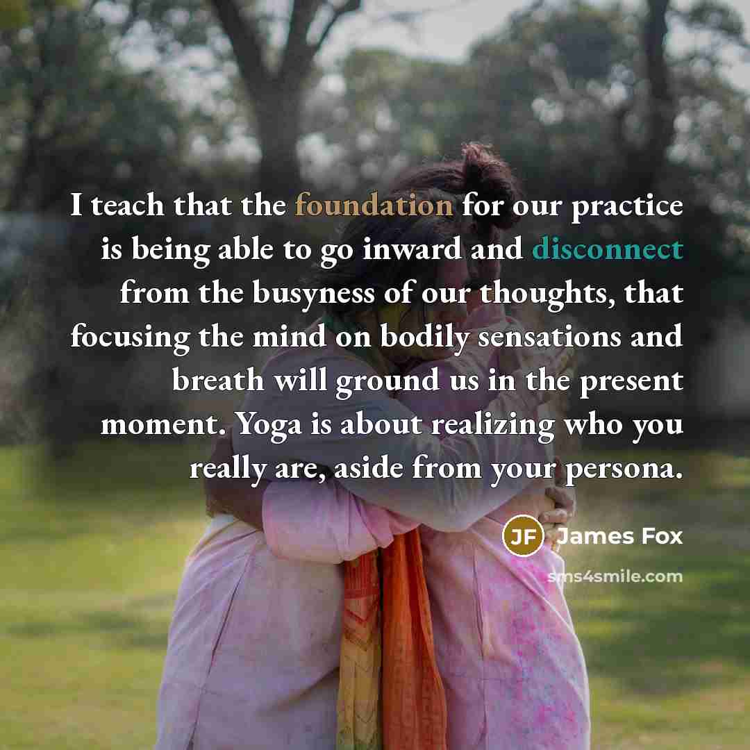“I teach that the foundation for our practice is being able to go inward and disconnect from the busyness of our thoughts, that focusing the mind on bodily sensations and breath will ground us in the present moment. Yoga is about realizing who you really are, aside from your persona.” quote by James Fox