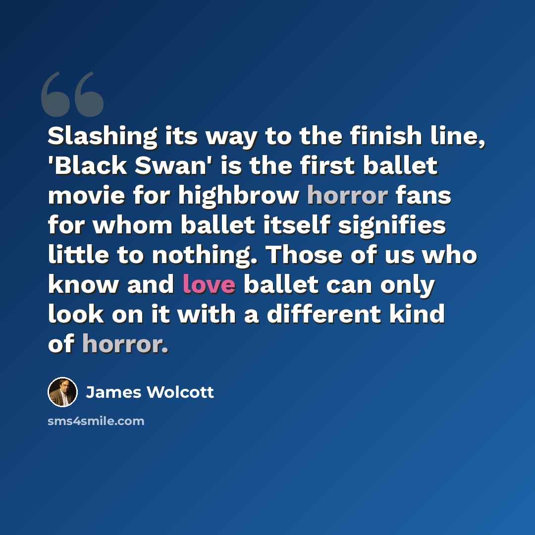 “Slashing its way to the finish line, 'Black Swan' is the first ballet movie for highbrow horror fans for whom ballet itself signifies little to nothing. Those of us who know and love ballet can only look on it with a different kind of horror.” quote by James Wolcott
