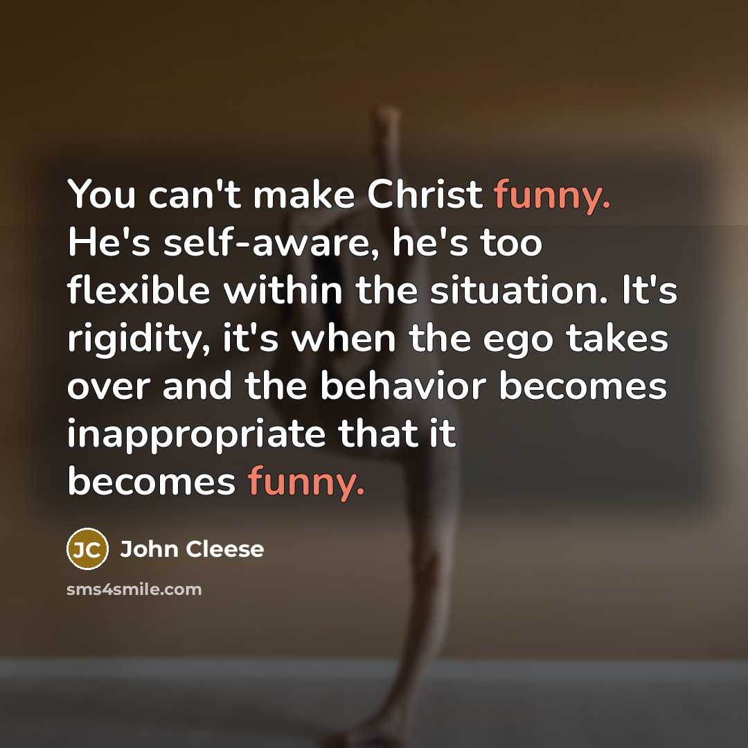 “You can't make Christ funny. He's self-aware, he's too flexible within the situation. It's rigidity, it's when the ego takes over and the behavior becomes inappropriate that it becomes funny.” quote by John Cleese
