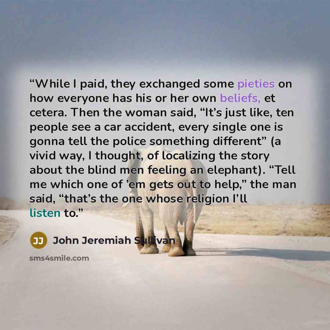 “While I paid, they exchanged some pieties on how everyone has his or her own beliefs, et cetera. Then the woman said, “It’s just like, ten people see a car accident, every single one is gonna tell the police something different” (a vivid way, I thought, of localizing the story about the blind men…” quote by John Jeremiah Sullivan