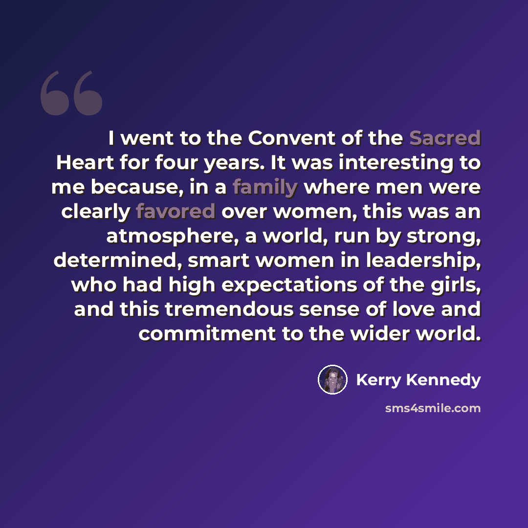 “I went to the Convent of the Sacred Heart for four years. It was interesting to me because, in a family where men were clearly favored over women, this was an atmosphere, a world, run by strong, determined, smart women in leadership, who had high expectations of the girls, and this tremendous…” quote by Kerry Kennedy