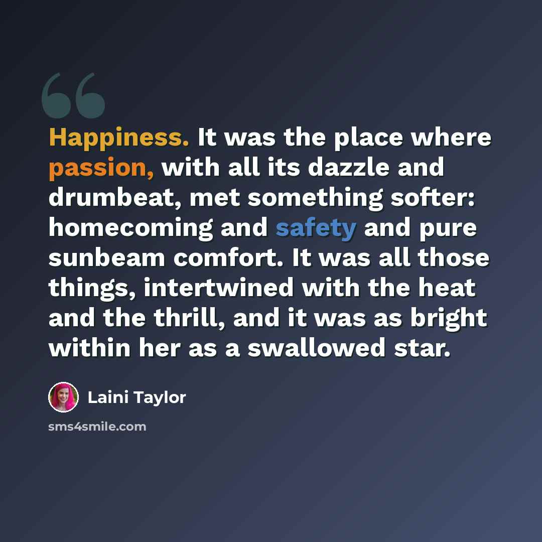 “Happiness. It was the place where passion, with all its dazzle and drumbeat, met something softer: homecoming and safety and pure sunbeam comfort. It was all those things, intertwined with the heat and the thrill, and it was as bright within her as a swallowed star.” quote by Laini Taylor