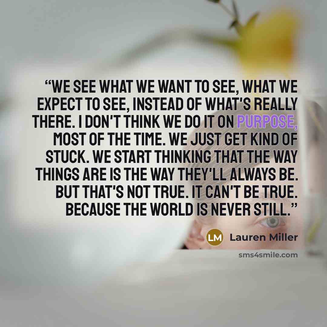 “We see what we want to see, what we expect to see, instead of what's really there. I don't think we do it on purpose, most of the time. We just get kind of stuck. We start thinking that the way things are is the way they'll always be. But that's not true. It can't be true. Because the world is…” quote by Lauren Miller